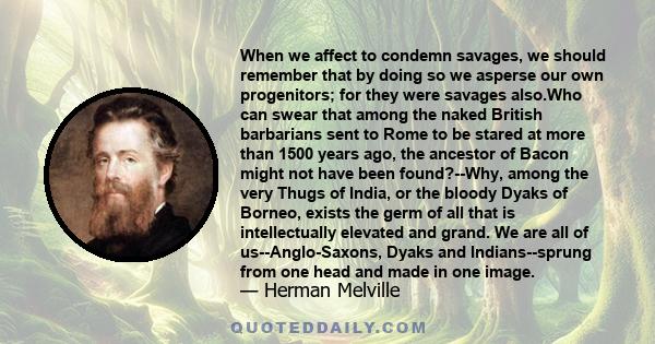 When we affect to condemn savages, we should remember that by doing so we asperse our own progenitors; for they were savages also.Who can swear that among the naked British barbarians sent to Rome to be stared at more