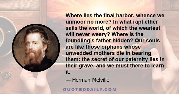 Where lies the final harbor, whence we unmoor no more? In what rapt ether sails the world, of which the weariest will never weary? Where is the foundling’s father hidden? Our souls are like those orphans whose unwedded