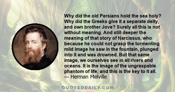 Why did the old Persians hold the sea holy? Why did the Greeks give it a separate deity, and own brother Jove? Surely all this is not without meaning. And still deeper the meaning of that story of Narcissus, who because 