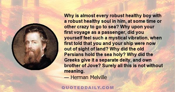 Why is almost every robust healthy boy with a robust healthy soul in him, at some time or other crazy to go to sea? Why upon your first voyage as a passenger, did you yourself feel such a mystical vibration, when first