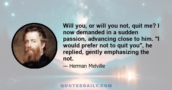 Will you, or will you not, quit me? I now demanded in a sudden passion, advancing close to him. I would prefer not to quit you, he replied, gently emphasizing the not.