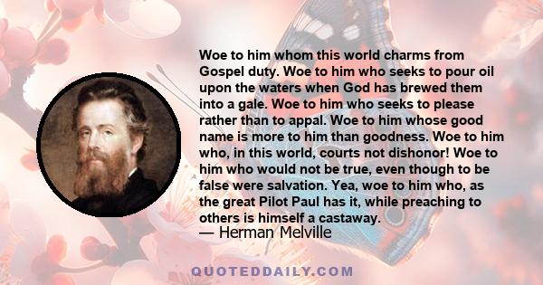 Woe to him whom this world charms from Gospel duty. Woe to him who seeks to pour oil upon the waters when God has brewed them into a gale. Woe to him who seeks to please rather than to appal. Woe to him whose good name