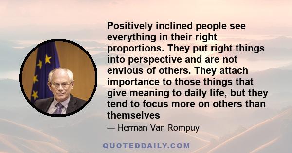 Positively inclined people see everything in their right proportions. They put right things into perspective and are not envious of others. They attach importance to those things that give meaning to daily life, but