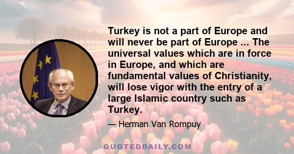 Turkey is not a part of Europe and will never be part of Europe ... The universal values which are in force in Europe, and which are fundamental values of Christianity, will lose vigor with the entry of a large Islamic