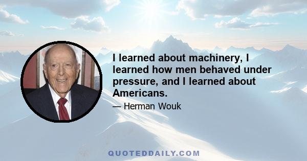 I learned about machinery, I learned how men behaved under pressure, and I learned about Americans.