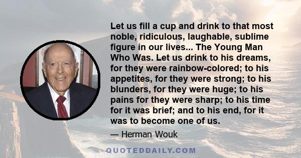 Let us fill a cup and drink to that most noble, ridiculous, laughable, sublime figure in our lives... The Young Man Who Was. Let us drink to his dreams, for they were rainbow-colored; to his appetites, for they were