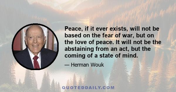 Peace, if it ever exists, will not be based on the fear of war, but on the love of peace. It will not be the abstaining from an act, but the coming of a state of mind.