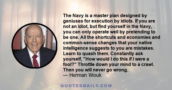 The Navy is a master plan designed by geniuses for execution by idiots. If you are not an idiot, but find yourself in the Navy, you can only operate well by pretending to be one. All the shortcuts and economies and