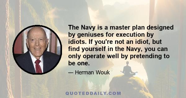 The Navy is a master plan designed by geniuses for execution by idiots. If you're not an idiot, but find yourself in the Navy, you can only operate well by pretending to be one.