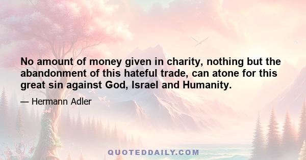 No amount of money given in charity, nothing but the abandonment of this hateful trade, can atone for this great sin against God, Israel and Humanity.