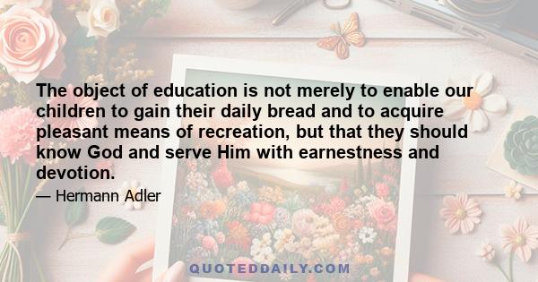 The object of education is not merely to enable our children to gain their daily bread and to acquire pleasant means of recreation, but that they should know God and serve Him with earnestness and devotion.