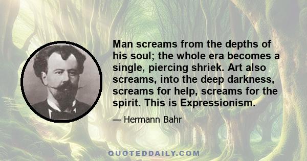 Man screams from the depths of his soul; the whole era becomes a single, piercing shriek. Art also screams, into the deep darkness, screams for help, screams for the spirit. This is Expressionism.