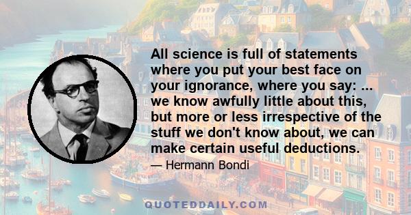 All science is full of statements where you put your best face on your ignorance, where you say: ... we know awfully little about this, but more or less irrespective of the stuff we don't know about, we can make certain 