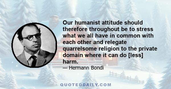 Our humanist attitude should therefore throughout be to stress what we all have in common with each other and relegate quarrelsome religion to the private domain where it can do [less] harm.