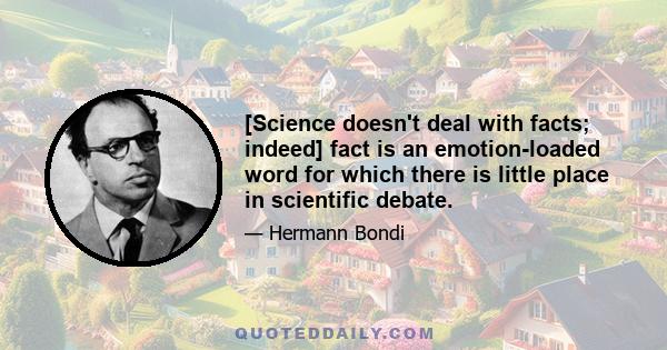 [Science doesn't deal with facts; indeed] fact is an emotion-loaded word for which there is little place in scientific debate.