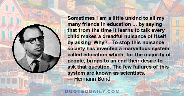 Sometimes I am a little unkind to all my many friends in education ... by saying that from the time it learns to talk every child makes a dreadful nuisance of itself by asking 'Why?'. To stop this nuisance society has