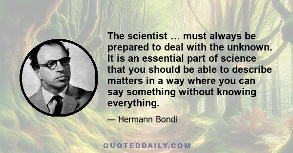 The scientist … must always be prepared to deal with the unknown. It is an essential part of science that you should be able to describe matters in a way where you can say something without knowing everything.