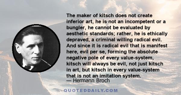 The maker of kitsch does not create inferior art, he is not an incompetent or a bungler, he cannot be evaluated by aesthetic standards; rather, he is ethically depraved, a criminal willing radical evil. And since it is