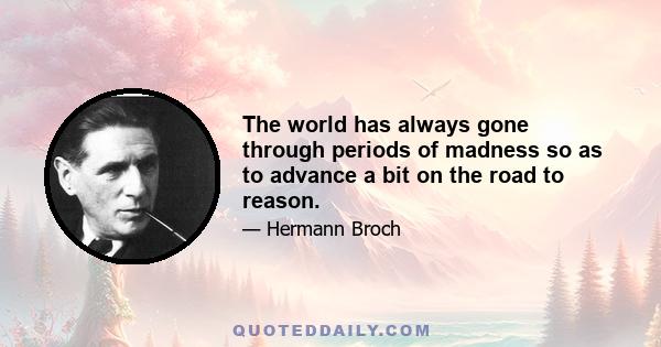 The world has always gone through periods of madness so as to advance a bit on the road to reason.