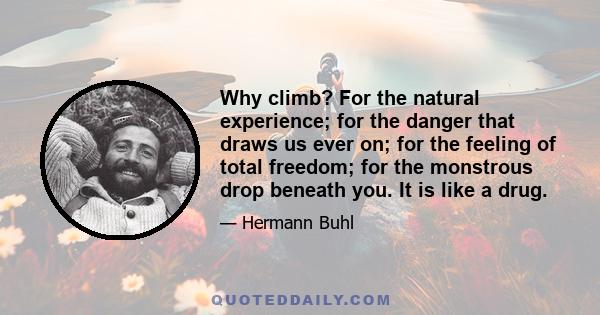 Why climb? For the natural experience; for the danger that draws us ever on; for the feeling of total freedom; for the monstrous drop beneath you. It is like a drug.