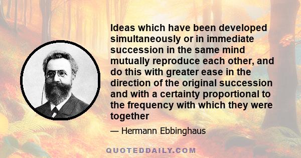 Ideas which have been developed simultaneously or in immediate succession in the same mind mutually reproduce each other, and do this with greater ease in the direction of the original succession and with a certainty