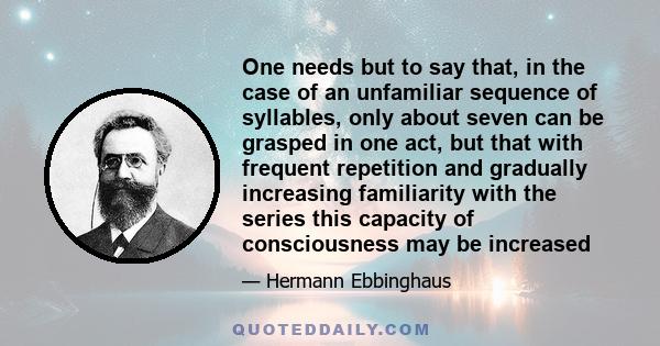 One needs but to say that, in the case of an unfamiliar sequence of syllables, only about seven can be grasped in one act, but that with frequent repetition and gradually increasing familiarity with the series this