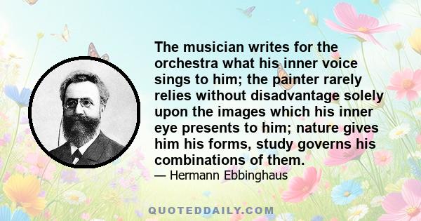 The musician writes for the orchestra what his inner voice sings to him; the painter rarely relies without disadvantage solely upon the images which his inner eye presents to him; nature gives him his forms, study