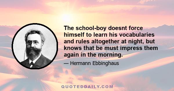 The school-boy doesnt force himself to learn his vocabularies and rules altogether at night, but knows that be must impress them again in the morning.