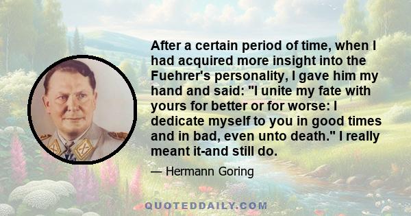 After a certain period of time, when I had acquired more insight into the Fuehrer's personality, I gave him my hand and said: I unite my fate with yours for better or for worse: I dedicate myself to you in good times