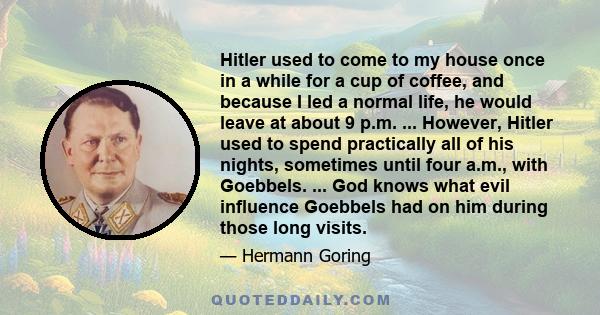 Hitler used to come to my house once in a while for a cup of coffee, and because I led a normal life, he would leave at about 9 p.m. ... However, Hitler used to spend practically all of his nights, sometimes until four