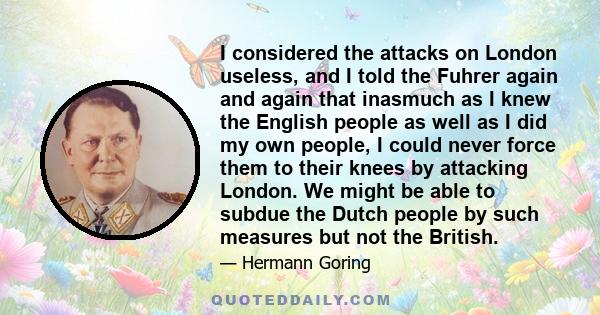 I considered the attacks on London useless, and I told the Fuhrer again and again that inasmuch as I knew the English people as well as I did my own people, I could never force them to their knees by attacking London.