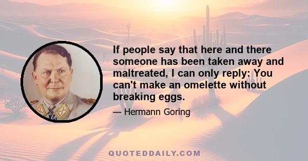 If people say that here and there someone has been taken away and maltreated, I can only reply: You can't make an omelette without breaking eggs.