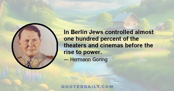 In Berlin Jews controlled almost one hundred percent of the theaters and cinemas before the rise to power.