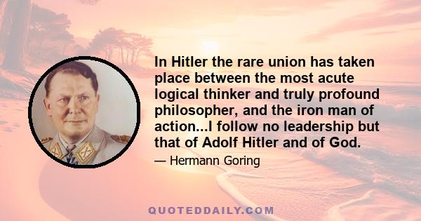 In Hitler the rare union has taken place between the most acute logical thinker and truly profound philosopher, and the iron man of action...I follow no leadership but that of Adolf Hitler and of God.