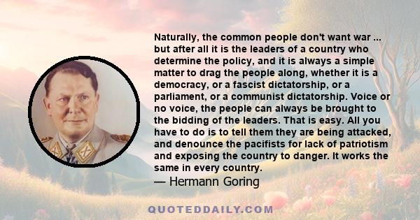 Naturally, the common people don't want war ... but after all it is the leaders of a country who determine the policy, and it is always a simple matter to drag the people along, whether it is a democracy, or a fascist