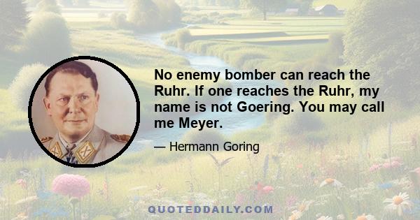 No enemy bomber can reach the Ruhr. If one reaches the Ruhr, my name is not Goering. You may call me Meyer.