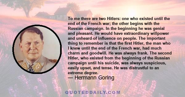 To me there are two Hitlers: one who existed until the end of the French war; the other begins with the Russian campaign. In the beginning he was genial and pleasant. He would have extraordinary willpower and unheard-of 