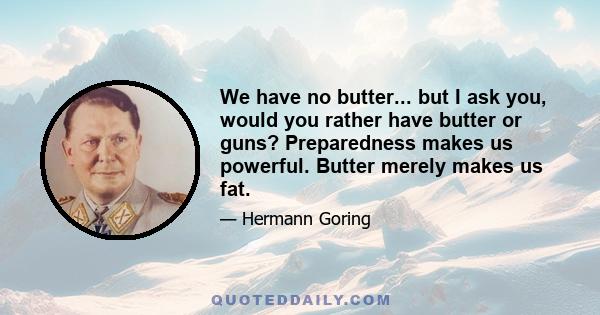 We have no butter... but I ask you, would you rather have butter or guns? Preparedness makes us powerful. Butter merely makes us fat.