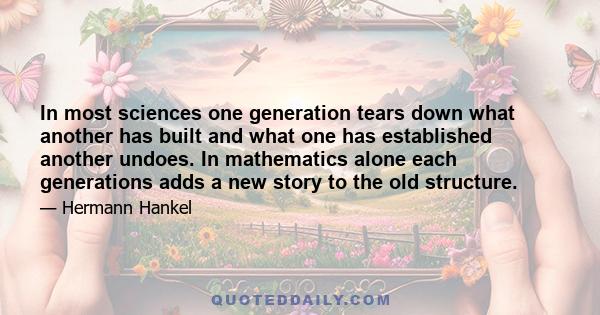 In most sciences one generation tears down what another has built and what one has established another undoes. In mathematics alone each generations adds a new story to the old structure.