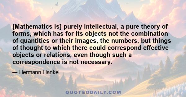 [Mathematics is] purely intellectual, a pure theory of forms, which has for its objects not the combination of quantities or their images, the numbers, but things of thought to which there could correspond effective