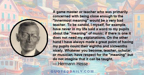 A game master or teacher who was primarily concerned with being close enough to the innermost meaning would be a very bad teacher. To be candid, I myself, for example, have never in my life said a word to my pupils