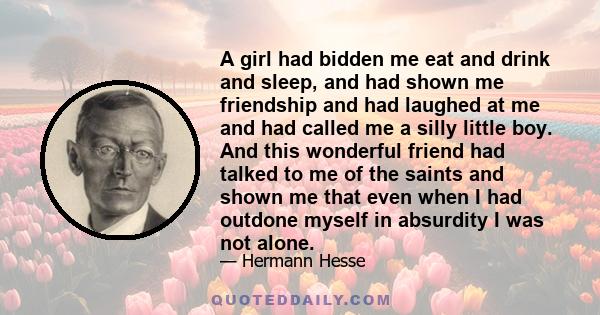 A girl had bidden me eat and drink and sleep, and had shown me friendship and had laughed at me and had called me a silly little boy. And this wonderful friend had talked to me of the saints and shown me that even when