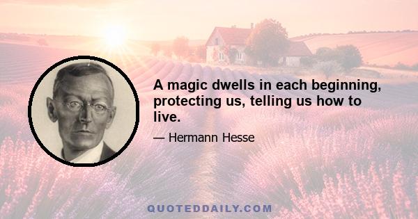 A magic dwells in each beginning, protecting us, telling us how to live.