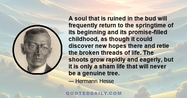 A soul that is ruined in the bud will frequently return to the springtime of its beginning and its promise-filled childhood, as though it could discover new hopes there and retie the broken threads of life. The shoots