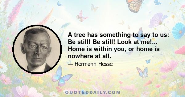 A tree has something to say to us: Be still! Be still! Look at me!... Home is within you, or home is nowhere at all.