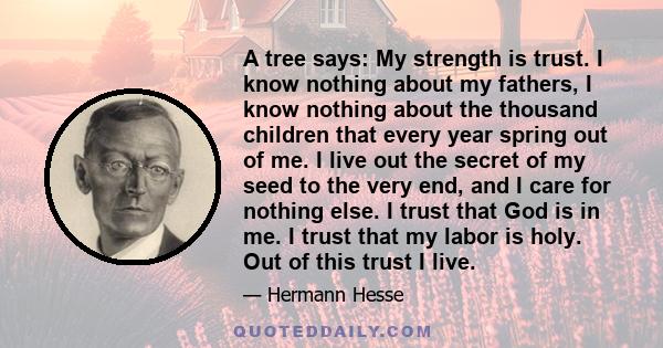 A tree says: My strength is trust. I know nothing about my fathers, I know nothing about the thousand children that every year spring out of me. I live out the secret of my seed to the very end, and I care for nothing