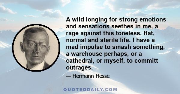 A wild longing for strong emotions and sensations seethes in me, a rage against this toneless, flat, normal and sterile life. I have a mad impulse to smash something, a warehouse perhaps, or a cathedral, or myself, to