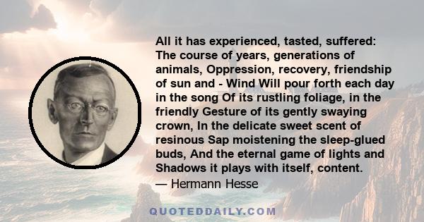 All it has experienced, tasted, suffered: The course of years, generations of animals, Oppression, recovery, friendship of sun and - Wind Will pour forth each day in the song Of its rustling foliage, in the friendly