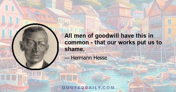 All men of goodwill have this in common - that our works put us to shame.