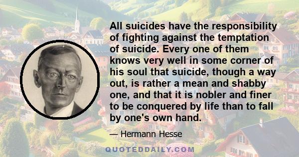 All suicides have the responsibility of fighting against the temptation of suicide. Every one of them knows very well in some corner of his soul that suicide, though a way out, is rather a mean and shabby one, and that